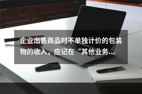 企业出售商品时不单独计价的包装物的收入，应记在“其他业务收入