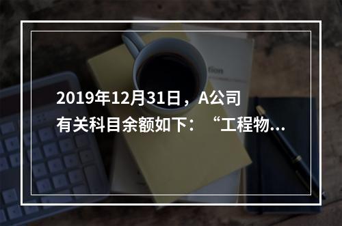 2019年12月31日，A公司有关科目余额如下：“工程物资”