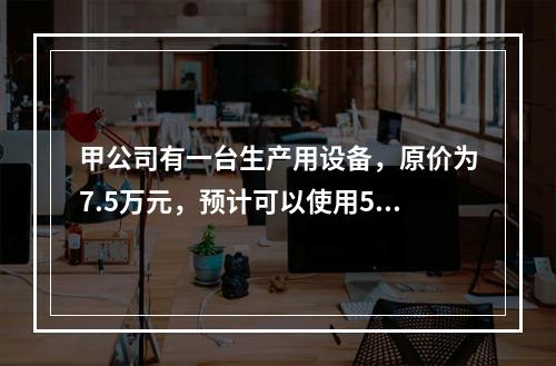 甲公司有一台生产用设备，原价为7.5万元，预计可以使用5年，