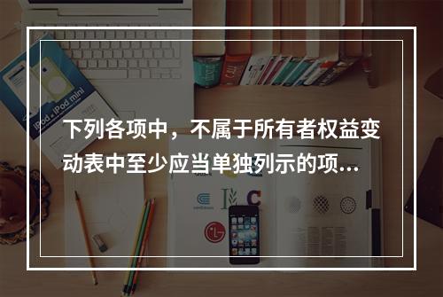 下列各项中，不属于所有者权益变动表中至少应当单独列示的项目是