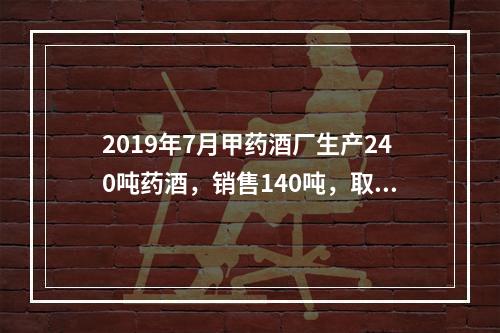 2019年7月甲药酒厂生产240吨药酒，销售140吨，取得不