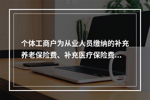 个体工商户为从业人员缴纳的补充养老保险费、补充医疗保险费，分