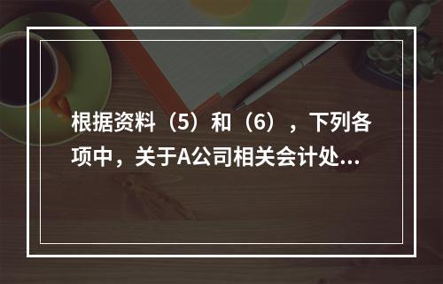 根据资料（5）和（6），下列各项中，关于A公司相关会计处理结