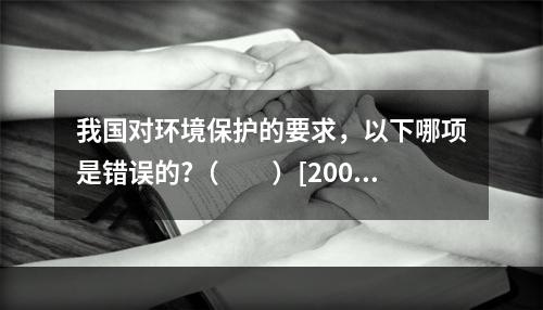 我国对环境保护的要求，以下哪项是错误的?（　　）[2009