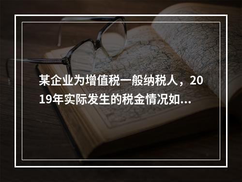 某企业为增值税一般纳税人，2019年实际发生的税金情况如下：