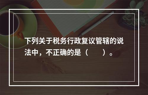 下列关于税务行政复议管辖的说法中，不正确的是（　　）。