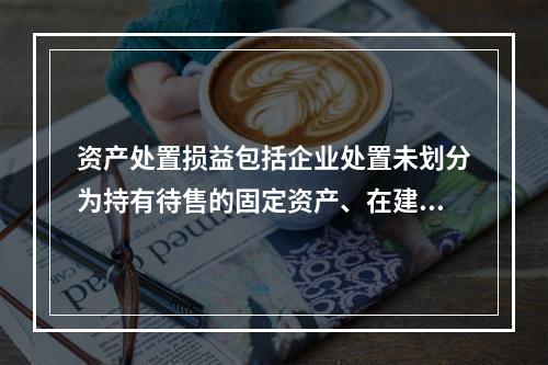 资产处置损益包括企业处置未划分为持有待售的固定资产、在建工程