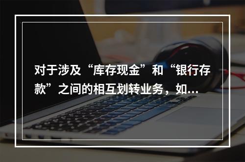 对于涉及“库存现金”和“银行存款”之间的相互划转业务，如将现