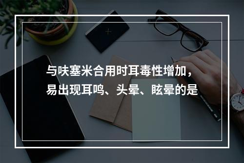 与呋塞米合用时耳毒性增加，易出现耳鸣、头晕、眩晕的是