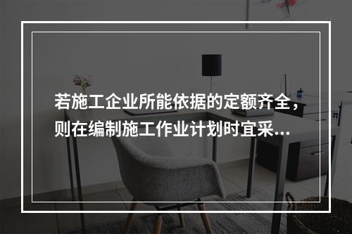 若施工企业所能依据的定额齐全，则在编制施工作业计划时宜采用的