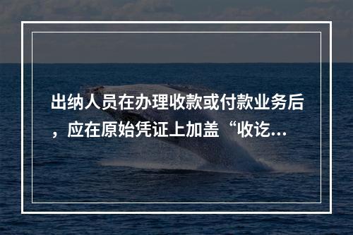 出纳人员在办理收款或付款业务后，应在原始凭证上加盖“收讫”或