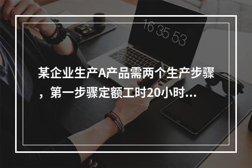 某企业生产A产品需两个生产步骤，第一步骤定额工时20小时，第