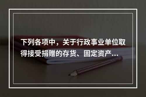 下列各项中，关于行政事业单位取得接受捐赠的存货、固定资产、无