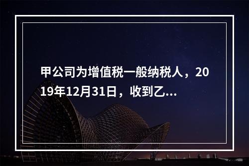 甲公司为增值税一般纳税人，2019年12月31日，收到乙公司