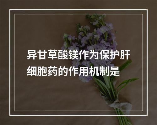 异甘草酸镁作为保护肝细胞药的作用机制是