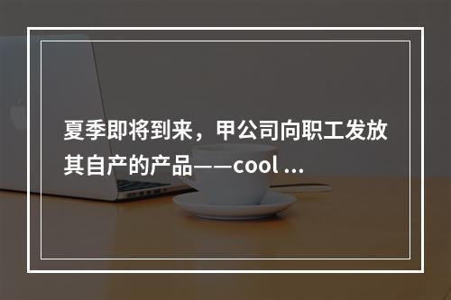 夏季即将到来，甲公司向职工发放其自产的产品——cool 牌空