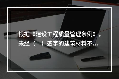 根据《建设工程质量管理条例》，未经（　）签字的建筑材料不得在