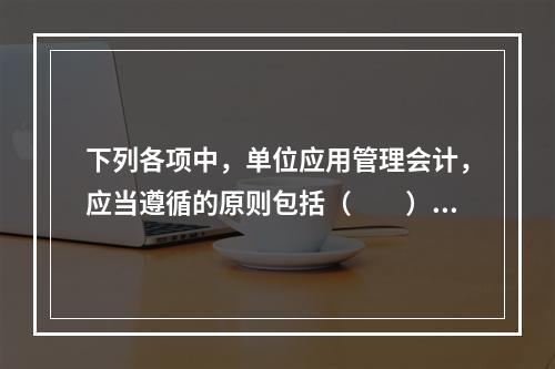 下列各项中，单位应用管理会计，应当遵循的原则包括（　　）。