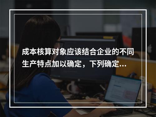 成本核算对象应该结合企业的不同生产特点加以确定，下列确定成本