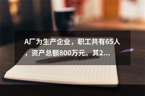 A厂为生产企业，职工共有65人，资产总额800万元。其201