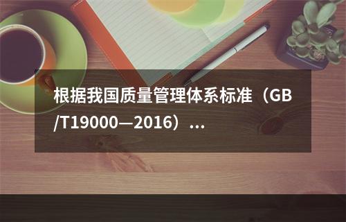 根据我国质量管理体系标准（GB/T19000—2016），工