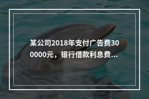 某公司2018年支付广告费300000元，银行借款利息费用2