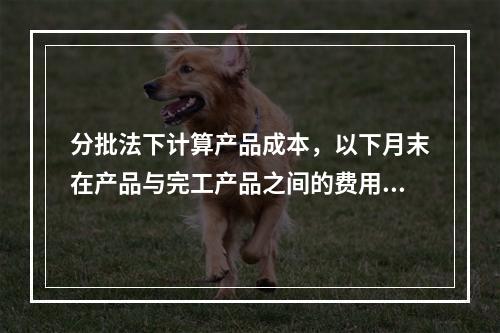 分批法下计算产品成本，以下月末在产品与完工产品之间的费用分配