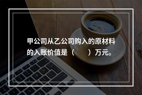 甲公司从乙公司购入的原材料的入账价值是（　　）万元。