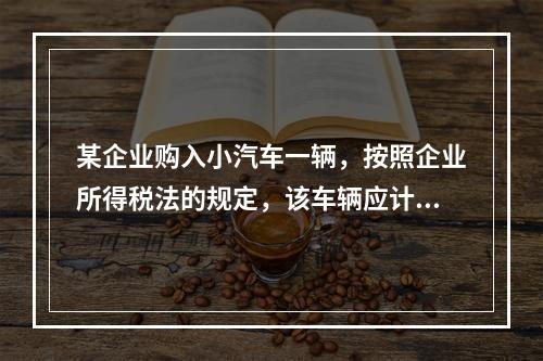 某企业购入小汽车一辆，按照企业所得税法的规定，该车辆应计算折