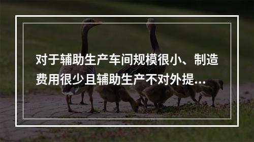 对于辅助生产车间规模很小、制造费用很少且辅助生产不对外提供产