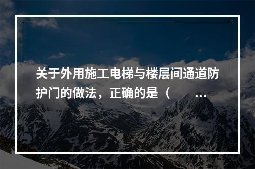 关于外用施工电梯与楼层间通道防护门的做法，正确的是（　　）