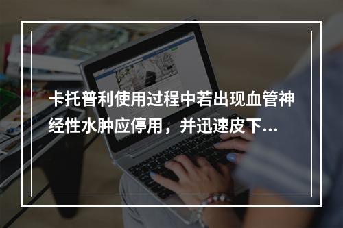 卡托普利使用过程中若出现血管神经性水肿应停用，并迅速皮下注射