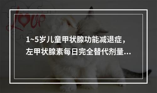 1~5岁儿童甲状腺功能减退症，左甲状腺素每日完全替代剂量为