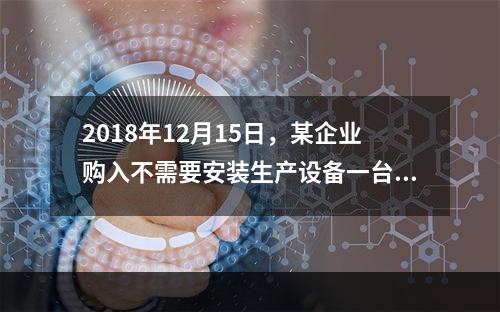 2018年12月15日，某企业购入不需要安装生产设备一台，原