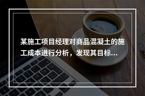 某施工项目经理对商品混凝土的施工成本进行分析，发现其目标成本