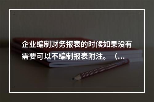 企业编制财务报表的时候如果没有需要可以不编制报表附注。（　）