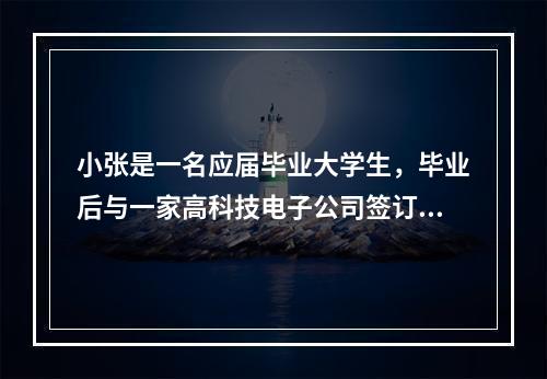 小张是一名应届毕业大学生，毕业后与一家高科技电子公司签订了为