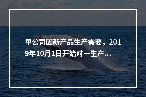 甲公司因新产品生产需要，2019年10月1日开始对一生产设备