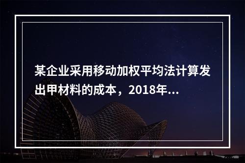 某企业采用移动加权平均法计算发出甲材料的成本，2018年4月