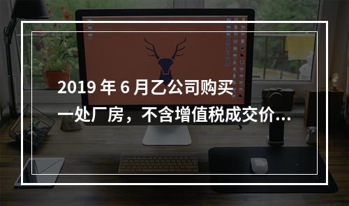 2019 年 6 月乙公司购买一处厂房，不含增值税成交价格为