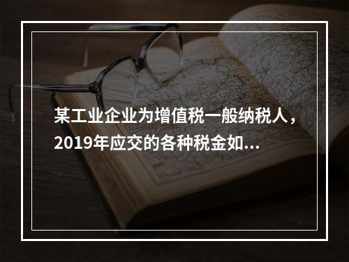 某工业企业为增值税一般纳税人，2019年应交的各种税金如下：