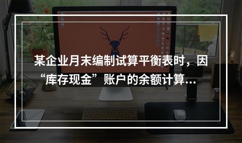 某企业月末编制试算平衡表时，因“库存现金”账户的余额计算不正