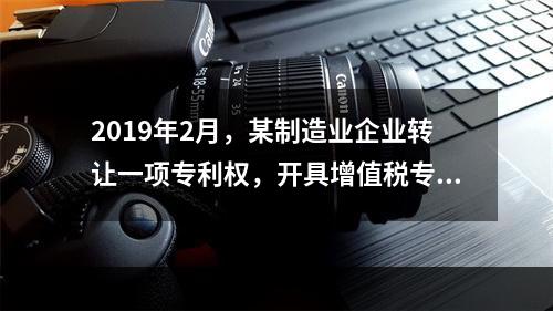 2019年2月，某制造业企业转让一项专利权，开具增值税专用发