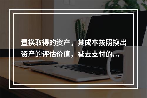 置换取得的资产，其成本按照换出资产的评估价值，减去支付的补价