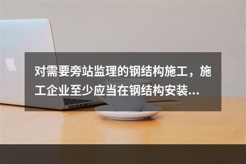 对需要旁站监理的钢结构施工，施工企业至少应当在钢结构安装前（