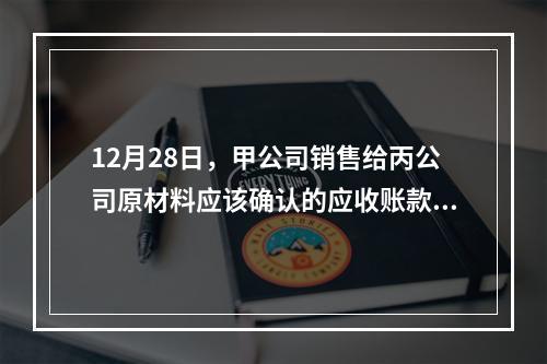 12月28日，甲公司销售给丙公司原材料应该确认的应收账款为（