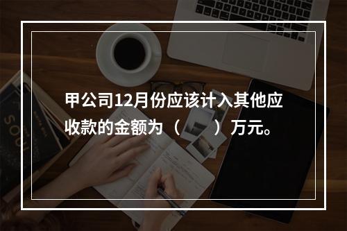 甲公司12月份应该计入其他应收款的金额为（　　）万元。