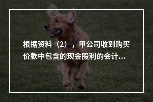 根据资料（2），甲公司收到购买价款中包含的现金股利的会计分录