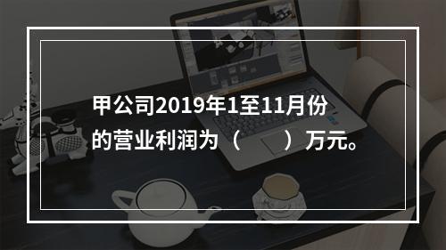 甲公司2019年1至11月份的营业利润为（　　）万元。