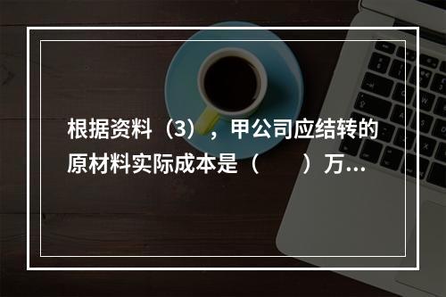 根据资料（3），甲公司应结转的原材料实际成本是（　　）万元。